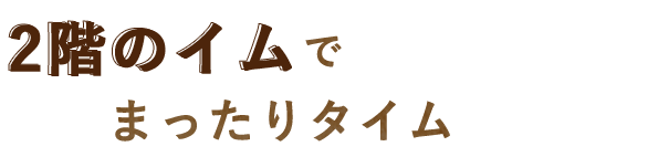 ほっこり落ち着く2階のイムへ